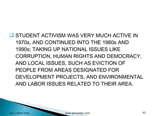 STUDENT ACTIVISM WAS VERY MUCH ACTIVE IN 1970s, AND CONTINUED INTO THE 1980s AND 1990s; TAKING UP NATIONAL ISSUES LIKE CORRUPTION, HUMAN RIGHTS AND DEMOCRACY, AND LOCAL ISSUES, SUCH AS EVICTION OF PEOPLE FROM AREAS DESIGNATED FOR DEVELOPMENT PROJECTS, AND ENVIRONMENTAL AND LABOR ISSUES RELATED TO THEIR AREA.  Day 4_GSAPS 2010 www.ginandjar.com 
