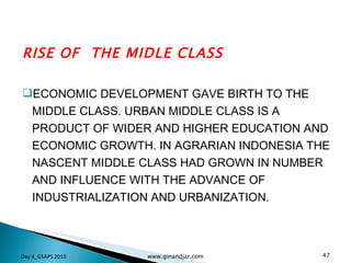 RISE OF  THE MIDLE CLASS ECONOMIC DEVELOPMENT GAVE BIRTH TO THE MIDDLE CLASS. URBAN MIDDLE CLASS IS A PRODUCT OF WIDER AND HIGHER EDUCATION AND ECONOMIC GROWTH. IN AGRARIAN INDONESIA THE NASCENT MIDDLE CLASS HAD GROWN IN NUMBER AND INFLUENCE WITH THE ADVANCE OF INDUSTRIALIZATION AND URBANIZATION. Day 4_GSAPS 2010 www.ginandjar.com 