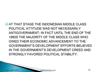 AT THAT STAGE THE INDONESIAN MIDDLE CLASS POLITICAL ATTITUDE WAS NOT NECESSARILY ANTIGOVERNMENT; IN FACT UNTIL THE END OF THE 1980S THE MAJORITY OF THE MIDDLE CLASS WHO OWED THEIR ECONOMIC ADVANCEMENT TO THE GOVERNMENT’S DEVELOPMENT EFFORTS BELIEVED IN THE GOVERNMENT’S DEVELOPMENT CREED AND STRONGLY FAVORED POLITICAL STABILITY.  Day 4_GSAPS 2010 www.ginandjar.com 
