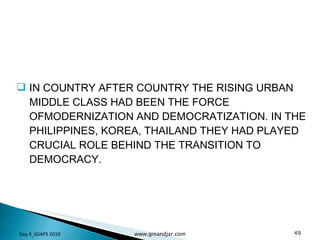 IN COUNTRY AFTER COUNTRY THE RISING URBAN MIDDLE CLASS HAD BEEN THE FORCE OFMODERNIZATION AND DEMOCRATIZATION. IN THE PHILIPPINES, KOREA, THAILAND THEY HAD PLAYED CRUCIAL ROLE BEHIND THE TRANSITION TO DEMOCRACY.  Day 4_GSAPS 2010 www.ginandjar.com 