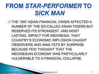 THE 1997 ASIAN FINANCIAL CRISIS AFFECTED A NUMBER OF THE SO-CALLED ASIAN TIGERS BUT RESERVED ITS STRONGEST, AND MOST LASTING, IMPACT FOR INDONESIA. THAT COUNTRY’S ECONOMIC IMPLOSION CAUGHT OBSERVERS AND ANALYSTS BY SURPRISE BECAUSE FEW THOUGHT THAT THE INDONESIAN ECONOMY WAS PARTICULARLY VULNERABLE TO A FINANCIAL COLLAPSE.  Day 4_GSAPS 2010 www.ginandjar.com 