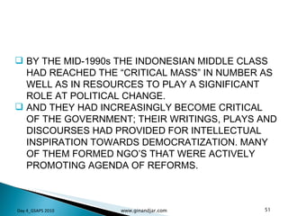 BY THE MID-1990s THE INDONESIAN MIDDLE CLASS HAD REACHED THE “CRITICAL MASS” IN NUMBER AS WELL AS IN RESOURCES TO PLAY A SIGNIFICANT ROLE AT POLITICAL CHANGE.  AND THEY HAD INCREASINGLY BECOME CRITICAL OF THE GOVERNMENT; THEIR WRITINGS, PLAYS AND DISCOURSES HAD PROVIDED FOR INTELLECTUAL INSPIRATION TOWARDS DEMOCRATIZATION. MANY OF THEM FORMED NGO’S THAT WERE ACTIVELY PROMOTING AGENDA OF REFORMS.  Day 4_GSAPS 2010 www.ginandjar.com 