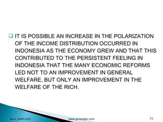IT IS POSSIBLE AN INCREASE IN THE POLARIZATION OF THE INCOME DISTRIBUTION OCCURRED IN INDONESIA AS THE ECONOMY GREW AND THAT THIS CONTRIBUTED TO THE PERSISTENT FEELING IN INDONESIA THAT THE MANY ECONOMIC REFORMS LED NOT TO AN IMPROVEMENT IN GENERAL WELFARE, BUT ONLY AN IMPROVEMENT IN THE WELFARE OF THE RICH. Day 4_GSAPS 2010 www.ginandjar.com 