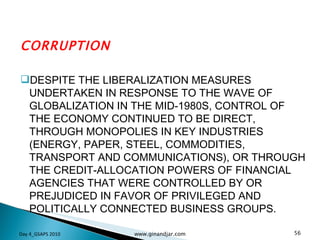 CORRUPTION DESPITE THE LIBERALIZATION MEASURES UNDERTAKEN IN RESPONSE TO THE WAVE OF GLOBALIZATION IN THE MID-1980S, CONTROL OF THE ECONOMY CONTINUED TO BE DIRECT, THROUGH MONOPOLIES IN KEY INDUSTRIES (ENERGY, PAPER, STEEL, COMMODITIES, TRANSPORT AND COMMUNICATIONS), OR THROUGH THE CREDIT-ALLOCATION POWERS OF FINANCIAL AGENCIES THAT WERE CONTROLLED BY OR PREJUDICED IN FAVOR OF PRIVILEGED AND POLITICALLY CONNECTED BUSINESS GROUPS.  Day 4_GSAPS 2010 www.ginandjar.com 