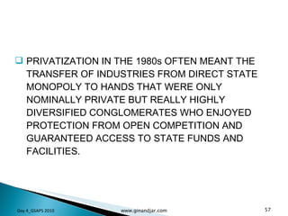 PRIVATIZATION IN THE 1980s OFTEN MEANT THE TRANSFER OF INDUSTRIES FROM DIRECT STATE MONOPOLY TO HANDS THAT WERE ONLY NOMINALLY PRIVATE BUT REALLY HIGHLY DIVERSIFIED CONGLOMERATES WHO ENJOYED PROTECTION FROM OPEN COMPETITION AND GUARANTEED ACCESS TO STATE FUNDS AND FACILITIES. Day 4_GSAPS 2010 www.ginandjar.com 