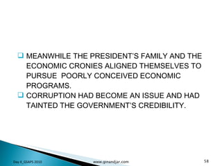 MEANWHILE THE PRESIDENT’S FAMILY AND THE ECONOMIC CRONIES ALIGNED THEMSELVES TO PURSUE  POORLY CONCEIVED ECONOMIC PROGRAMS.  CORRUPTION HAD BECOME AN ISSUE AND HAD TAINTED THE GOVERNMENT’S CREDIBILITY. Day 4_GSAPS 2010 www.ginandjar.com 
