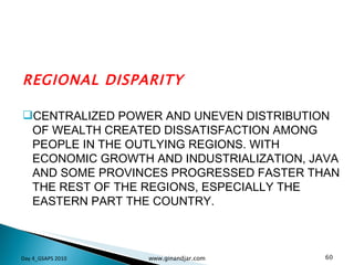 REGIONAL DISPARITY CENTRALIZED POWER AND UNEVEN DISTRIBUTION OF WEALTH CREATED DISSATISFACTION AMONG PEOPLE IN THE OUTLYING REGIONS. WITH ECONOMIC GROWTH AND INDUSTRIALIZATION, JAVA AND SOME PROVINCES PROGRESSED FASTER THAN THE REST OF THE REGIONS, ESPECIALLY THE EASTERN PART THE COUNTRY.  Day 4_GSAPS 2010 www.ginandjar.com 