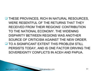 THESE PROVINCES, RICH IN NATURAL RESOURCES, WERE RESENTFUL OF THE RETURNS THAT THEY RECEIVED FROM THEIR REGIONS’ CONTRIBUTION TO THE NATIONAL ECONOMY. THE WIDENING DISPARITY BETWEEN REGIONS WAS ANOTHER SOURCE OF CRITICISM AGAINST THE NEW ORDER.  TO A SIGNIFICANT EXTENT THIS PROBLEM STILL PERSISTS TODAY, AND IS ONE FACTOR DRIVING THE SOVEREIGNTY CONFLICTS IN ACEH AND PAPUA. Day 4_GSAPS 2010 www.ginandjar.com 