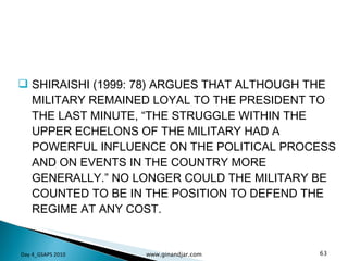 SHIRAISHI (1999: 78) ARGUES THAT ALTHOUGH THE MILITARY REMAINED LOYAL TO THE PRESIDENT TO THE LAST MINUTE, “THE STRUGGLE WITHIN THE UPPER ECHELONS OF THE MILITARY HAD A POWERFUL INFLUENCE ON THE POLITICAL PROCESS AND ON EVENTS IN THE COUNTRY MORE GENERALLY.” NO LONGER COULD THE MILITARY BE COUNTED TO BE IN THE POSITION TO DEFEND THE REGIME AT ANY COST. Day 4_GSAPS 2010 www.ginandjar.com 