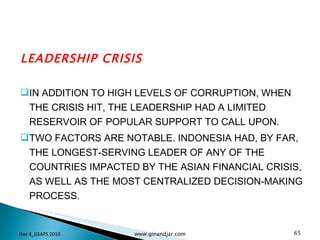 LEADERSHIP CRISIS IN ADDITION TO HIGH LEVELS OF CORRUPTION, WHEN THE CRISIS HIT, THE LEADERSHIP HAD A LIMITED RESERVOIR OF POPULAR SUPPORT TO CALL UPON.  TWO FACTORS ARE NOTABLE. INDONESIA HAD, BY FAR, THE LONGEST-SERVING LEADER OF ANY OF THE COUNTRIES IMPACTED BY THE ASIAN FINANCIAL CRISIS, AS WELL AS THE MOST CENTRALIZED DECISION-MAKING PROCESS. Day 4_GSAPS 2010 www.ginandjar.com 
