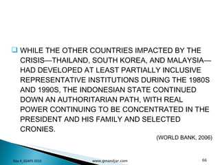 WHILE THE OTHER COUNTRIES IMPACTED BY THE CRISIS—THAILAND, SOUTH KOREA, AND MALAYSIA—HAD DEVELOPED AT LEAST PARTIALLY INCLUSIVE REPRESENTATIVE INSTITUTIONS DURING THE 1980S AND 1990S, THE INDONESIAN STATE CONTINUED DOWN AN AUTHORITARIAN PATH, WITH REAL POWER CONTINUING TO BE CONCENTRATED IN THE PRESIDENT AND HIS FAMILY AND SELECTED CRONIES.  (WORLD BANK, 2006) Day 4_GSAPS 2010 www.ginandjar.com 