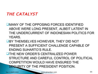 THE CATALYST MANY OF THE OPPOSING FORCES IDENTIFIED ABOVE WERE LONG PRESENT, ALBEIT LATENT IN THE UNDERCURRENT OF INDONESIAN POLITICS FOR YEARS.  BY THEMSELVES HOWEVER, THEY DID NOT PRESENT A SUFFICIENT CHALLENGE CAPABLE OF ENDING SUHARTO’S RULE. THE NEW ORDER’S CENTRALIZED POWER STRUCTURE AND CAREFUL CONTROL OF POLITICAL COMPETITION WOULD HAVE ENSURED THE SECURITY OF THE PRESIDENT POSITION.  Day 4_GSAPS 2010 www.ginandjar.com 