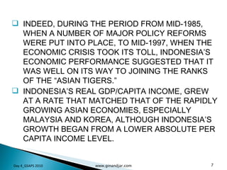INDEED, DURING THE PERIOD FROM MID-1985, WHEN A NUMBER OF MAJOR POLICY REFORMS WERE PUT INTO PLACE, TO MID-1997, WHEN THE ECONOMIC CRISIS TOOK ITS TOLL, INDONESIA’S ECONOMIC PERFORMANCE SUGGESTED THAT IT WAS WELL ON ITS WAY TO JOINING THE RANKS OF THE “ASIAN TIGERS.”  INDONESIA’S REAL GDP/CAPITA INCOME, GREW AT A RATE THAT MATCHED THAT OF THE RAPIDLY GROWING ASIAN ECONOMIES, ESPECIALLY MALAYSIA AND KOREA, ALTHOUGH INDONESIA’S GROWTH BEGAN FROM A LOWER ABSOLUTE PER CAPITA INCOME LEVEL. Day 4_GSAPS 2010 www.ginandjar.com 