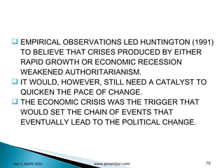EMPIRICAL OBSERVATIONS LED HUNTINGTON (1991) TO BELIEVE THAT CRISES PRODUCED BY EITHER RAPID GROWTH OR ECONOMIC RECESSION WEAKENED AUTHORITARIANISM.  IT WOULD, HOWEVER, STILL NEED A CATALYST TO QUICKEN THE PACE OF CHANGE.  THE ECONOMIC CRISIS WAS THE TRIGGER THAT WOULD SET THE CHAIN OF EVENTS THAT EVENTUALLY LEAD TO THE POLITICAL CHANGE.  Day 4_GSAPS 2010 www.ginandjar.com 