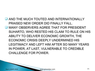 AND THE MUCH TOUTED AND INTERNATIONALLY PRAISED NEW ORDER DID FINALLY FALL.  MANY OBSERVERS AGREE THAT FOR PRESIDENT SUHARTO, WHO RESTED HIS CLAIM TO RULE ON HIS ABILITY TO DELIVER ECONOMIC GROWTH, THE ECONOMIC CRISIS DEEPLY UNDERMINED HIS LEGITIMACY AND LEFT HIM AFTER SO MANY YEARS IN POWER, AT LAST, VULNERABLE TO CREDIBLE CHALLENGE FOR POWER.  Day 4_GSAPS 2010 www.ginandjar.com 