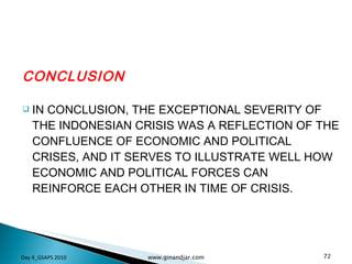 CONCLUSION IN CONCLUSION, THE EXCEPTIONAL SEVERITY OF THE INDONESIAN CRISIS WAS A REFLECTION OF THE CONFLUENCE OF ECONOMIC AND POLITICAL CRISES, AND IT SERVES TO ILLUSTRATE WELL HOW ECONOMIC AND POLITICAL FORCES CAN REINFORCE EACH OTHER IN TIME OF CRISIS. Day 4_GSAPS 2010 www.ginandjar.com 