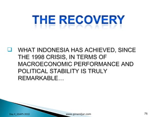 WHAT INDONESIA HAS ACHIEVED, SINCE THE 1998 CRISIS, IN TERMS OF MACROECONOMIC PERFORMANCE AND POLITICAL STABILITY IS TRULY REMARKABLE…  Day 4_GSAPS 2010 www.ginandjar.com 
