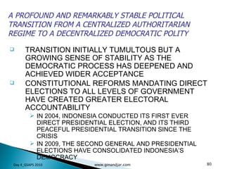 TRANSITION INITIALLY TUMULTOUS BUT A GROWING SENSE OF STABILITY AS THE DEMOCRATIC PROCESS HAS DEEPENED AND ACHIEVED WIDER ACCEPTANCE CONSTITUTIONAL REFORMS MANDATING DIRECT ELECTIONS TO ALL LEVELS OF GOVERNMENT HAVE CREATED GREATER ELECTORAL ACCOUNTABILITY IN 2004, INDONESIA CONDUCTED ITS FIRST EVER DIRECT PRESIDENTIAL ELECTION, AND ITS THIRD PEACEFUL PRESIDENTIAL TRANSITION SINCE THE CRISIS IN 2009, THE SECOND GENERAL AND PRESIDENTIAL ELECTIONS HAVE CONSOLIDATED INDONESIA’S DEMOCRACY A PROFOUND AND REMARKABLY STABLE POLITICAL TRANSITION FROM A CENTRALIZED AUTHORITARIAN REGIME TO A DECENTRALIZED DEMOCRATIC POLITY Day 4_GSAPS 2010 www.ginandjar.com 