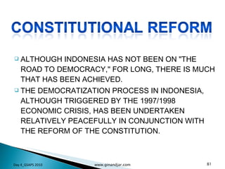 ALTHOUGH INDONESIA HAS NOT BEEN ON "THE ROAD TO DEMOCRACY," FOR LONG, THERE IS MUCH THAT HAS BEEN ACHIEVED. THE DEMOCRATIZATION PROCESS IN INDONESIA, ALTHOUGH TRIGGERED BY THE 1997/1998 ECONOMIC CRISIS, HAS BEEN UNDERTAKEN RELATIVELY PEACEFULLY IN CONJUNCTION WITH THE REFORM OF THE CONSTITUTION. Day 4_GSAPS 2010 www.ginandjar.com 
