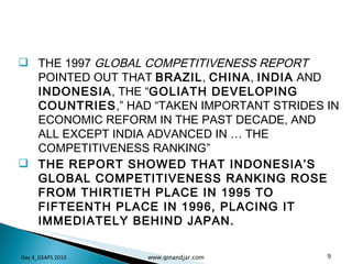 THE 1997  GLOBAL COMPETITIVENESS REPORT  POINTED OUT THAT  BRAZIL ,  CHINA ,  INDIA  AND  INDONESIA , THE “ GOLIATH DEVELOPING COUNTRIES ,” HAD “TAKEN IMPORTANT STRIDES IN ECONOMIC REFORM IN THE PAST DECADE, AND ALL EXCEPT INDIA ADVANCED IN … THE COMPETITIVENESS RANKING” THE REPORT SHOWED THAT INDONESIA’S GLOBAL COMPETITIVENESS RANKING ROSE FROM THIRTIETH PLACE IN 1995 TO FIFTEENTH PLACE IN 1996, PLACING IT IMMEDIATELY BEHIND JAPAN. Day 4_GSAPS 2010 www.ginandjar.com 