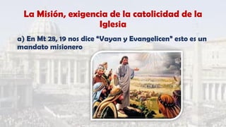 La Misión, exigencia de la catolicidad de la
Iglesia
a) En Mt 28, 19 nos dice “Vayan y Evangelicen” esto es un
mandato misionero
 