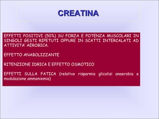 CREATINACREATINA
EFFETTI POSITIVI (50%) SU FORZA E POTENZA MUSCOLARI IN
SINGOLI GESTI RIPETUTI OPPURE IN SCATTI INTERCALATI AD
ATTIVITA’ AEROBICA.
EFFETTO ANABOLIZZANTE
RITENZIONE IDRICA E EFFETTO OSMOTICO
EFFETTI SULLA FATICA (relativo risparmio glicolisi anaerobia e
modulazione ammoniemia)
 