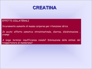 CREATINACREATINA
EFFETTI COLLATERALI
Sicuramente aumento di massa corporea per ritenzione idrica
In acuto: effetto osmotico intraintestinale, diarrea, disidratazione ,
crampi
A lungo termine: insufficienza renale? Diminuzione della sintesi del
trasportatore di membrana?
 