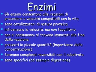 EnzimiEnzimi Gli enzimi consentono alle reazioni diGli enzimi consentono alle reazioni di
procedere a velocità compatibili con la vitaprocedere a velocità compatibili con la vita
 sono catalizzatori di natura proteicasono catalizzatori di natura proteica
 influenzano la velocità, mainfluenzano la velocità, ma nonnon l’equilibriol’equilibrio
 non si consumano: si trovano immutati alla finenon si consumano: si trovano immutati alla fine
della reazionedella reazione
 presenti in piccole quantità (importanza dellapresenti in piccole quantità (importanza della
concentrazione)concentrazione)
 formano complessi reversibili con il substratoformano complessi reversibili con il substrato
 sonosono specifici (ad esempio digestione)specifici (ad esempio digestione)
 