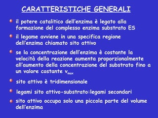 il legame avviene in una specifica regione
dell’enzima chiamato sito attivo
il potere catalitico dell’enzima è legato alla
formazione del complesso enzima substrato ES
se la concentrazione dell’enzima è costante la
velocità della reazione aumenta proporzionalmente
all’aumento della concentrazione del substrato fino a
un valore costante vmax
sito attivo occupa solo una piccola parte del volume
dell’enzima
sito attivo è tridimensionale
legami sito attivo-substrato:legami secondari
CARATTERISTICHE GENERALI
 