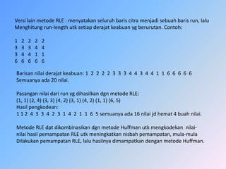 Versilainmetode RLE : menyatakanseluruhbariscitramenjadisebuahbarisrun, laluMenghitungrun-lengthutksetiapderajatkeabuanygberurutan. Contoh:1   2   2   2   2  3   3   3   4   43   4   4   1   16   6   6   6   6   Barisannilaiderajatkeabuan: 1  2  2  2  2  3  3  3  4  4  3  4  4  1  1  6  6  6  6  6Semuanyaada 20 nilai.Pasangannilaidarirunygdihasilkandgnmetode RLE:(1, 1) (2, 4) (3, 3) (4, 2) (3, 1) (4, 2) (1, 1) (6, 5)Hasilpengkodean:1 1 2  4  3  3  4  2  3  1  4  2  1  1  6  5 semuanyaada 16 nilaijdhemat 4 buahnilai.Metode RLE dptdikombinasikandgnmetodeHuffmanutkmengkodekannilai-nilaihasilpemampatan RLE utkmeningkatkannisbahpemampatan, mula-mulaDilakukanpemampatan RLE, laluhasilnyadimampatkandenganmetodeHuffman.