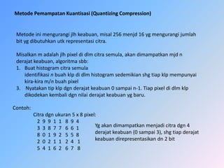 MetodePemampatanKuantisasi (QuantizingCompression)Metodeinimengurangijlhkeabuan, misal 256 menjd 16 ygmengurangijumlahbitygdibutuhkanutkrepresentasicitra.Misalkan m adalahjlhpixel di dlmcitrasemula, akandimampatkanmjd n derajatkeabuan, algoritmasbb:Buathistogramcitrasemulaidentifikasinbuahklp di dlmhistogramsedemikianshgtiapklpmempunyaikira-kira m/nbuahpixel3.    Nyatakantipklpdgnderajatkeabuan 0 sampai n-1. Tiappixel di dlmklpdikodekankembalidgnnilaiderajatkeabuanygbaru.Contoh:Citradgnukuran 5 x 8 pixel:                   2  9  9  1  1   8  9  4                      3  3  8  7  7   6  6  1                   8  0  1  9  2   5  5  8                   2  0  2  1  1   2  4   1                   5  4  1  6  2   6  7   8   Ygakandimampatkanmenjadicitradgn 4derajatkeabuan (0 sampai 3), shgtiapderajatkeabuandirepresentasikandn 2 bit