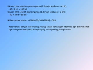 Ukurancitrasebelumpemampatan (1 derajatkeabuan = 4 bit):    40 x 4 bit = 160 bitUkurancitrasetelahpemampatan (1 derajatkeabuan = 2 bit):    40  x 2 bit = 80 bitNisbahpemampatan = (100%-80/160X100%) = 50% Kelemahan: banyakinformasiyghilang, tetapikehilanganinformasidptdiminimalkandgnmenjaminsetiapklpmempunyaijumlahpixelyghampirsama