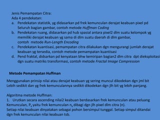 JenisPemampatanCitra:Ada 4 pendekatan:Pendekatanstatistik, ygdidasarkanpdfrekkemunculanderajatkeabuanpixelpdSeluruhbagiangambar, contohmetodeHuffmanCodingPendekatanruang, didasarkanpd hub spasialantara pixel2 dlmsuatukelompokygmemilikiderajatkeabuanygsama di dlmsuatudaerah di dlmgambar, contohmetodeRun-LengthEncodingPendekatankuantisasi, pemampatancitradilakukandgnmengurangijumlahderajatkeabuanygtersedia, contohmetodepemampatankuantisasiPend fraktal, didsarkanpdkenyataanbhwkemiripan bagian2 dlmcitradptdieksploitasidgnsuatumatrikstransformasi, contohmetodeFractal Image CompressionMetodePemampatanHuffmanMenggunakanprinsipnilaiatauderajatkeabuanygseringmunculdikodekandgnjmlbitLebihsedikitdanygfrekkemunculannyasedikitdikodekandgnjlhbityglebihpanjang.AlgoritmametodeHuffman:Urutkansecaraascending nilai2 keabuanberdasarkanfrekkemunculanataupeluangKemunculan, Pkyaitufrekkemunculannkdibagidgnjlhpixeldlmcitra (n). Setiapnilaikeabuandinyatakansebagaipohonbersimpultunggal. Setiapsimpulditandaidgnfrekkemunculannilaikeabuantsb.