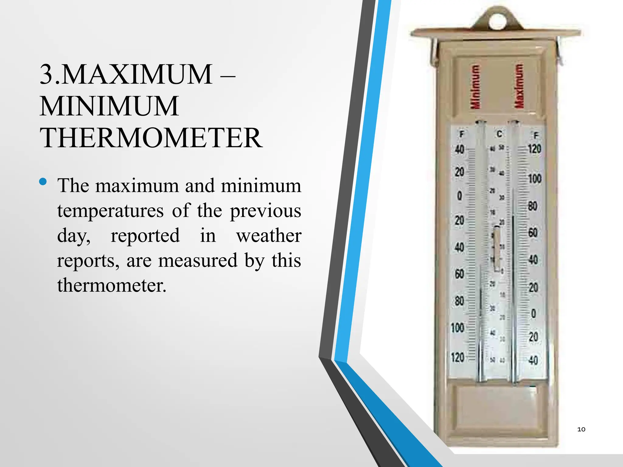 3.MAXIMUM –
MINIMUM
THERMOMETER
• The maximum and minimum
temperatures of the previous
day, reported in weather
reports, are measured by this
thermometer.
10
 