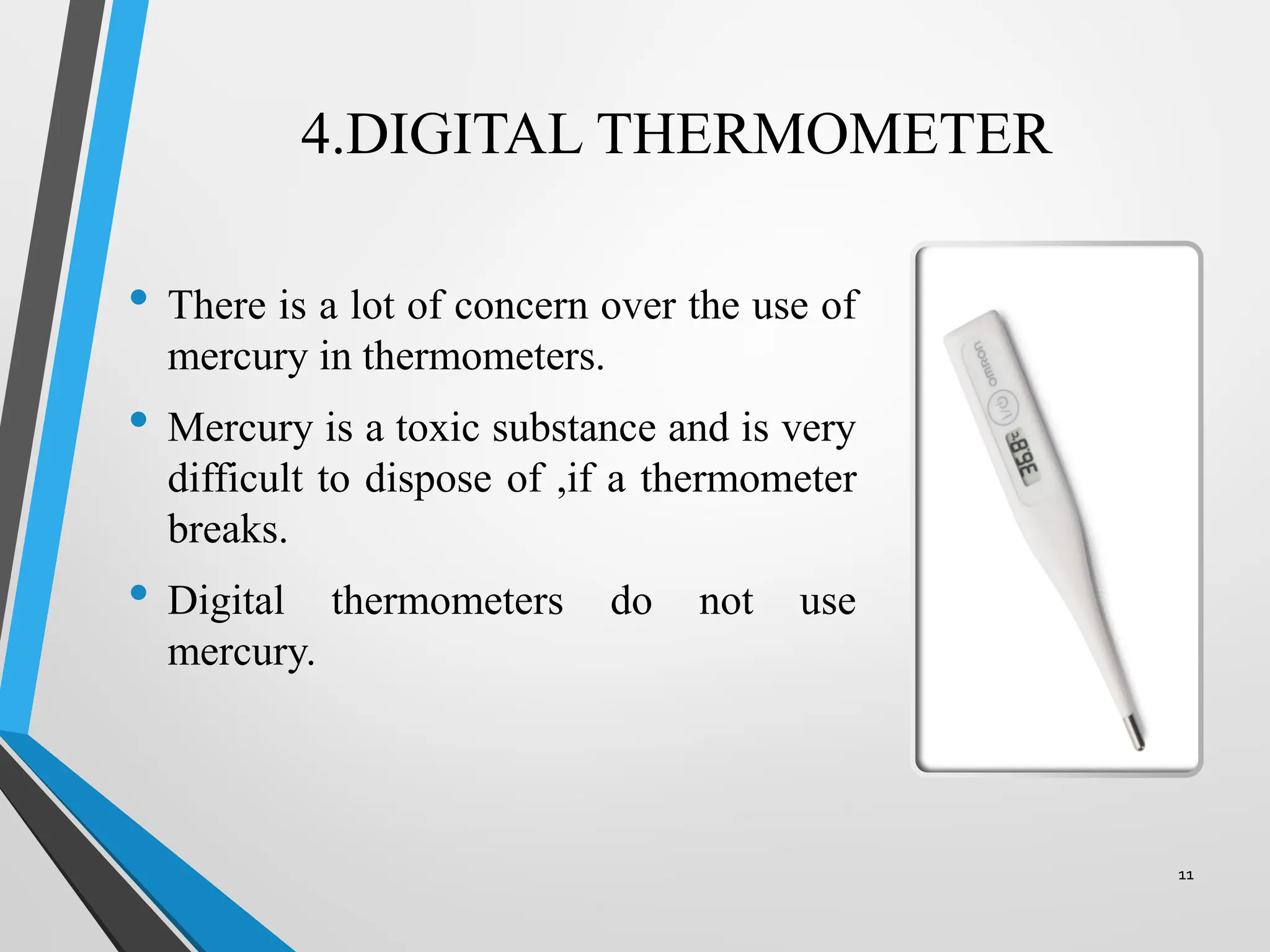 4.DIGITAL THERMOMETER
• There is a lot of concern over the use of
mercury in thermometers.
• Mercury is a toxic substance and is very
difficult to dispose of ,if a thermometer
breaks.
• Digital thermometers do not use
mercury.
11
 