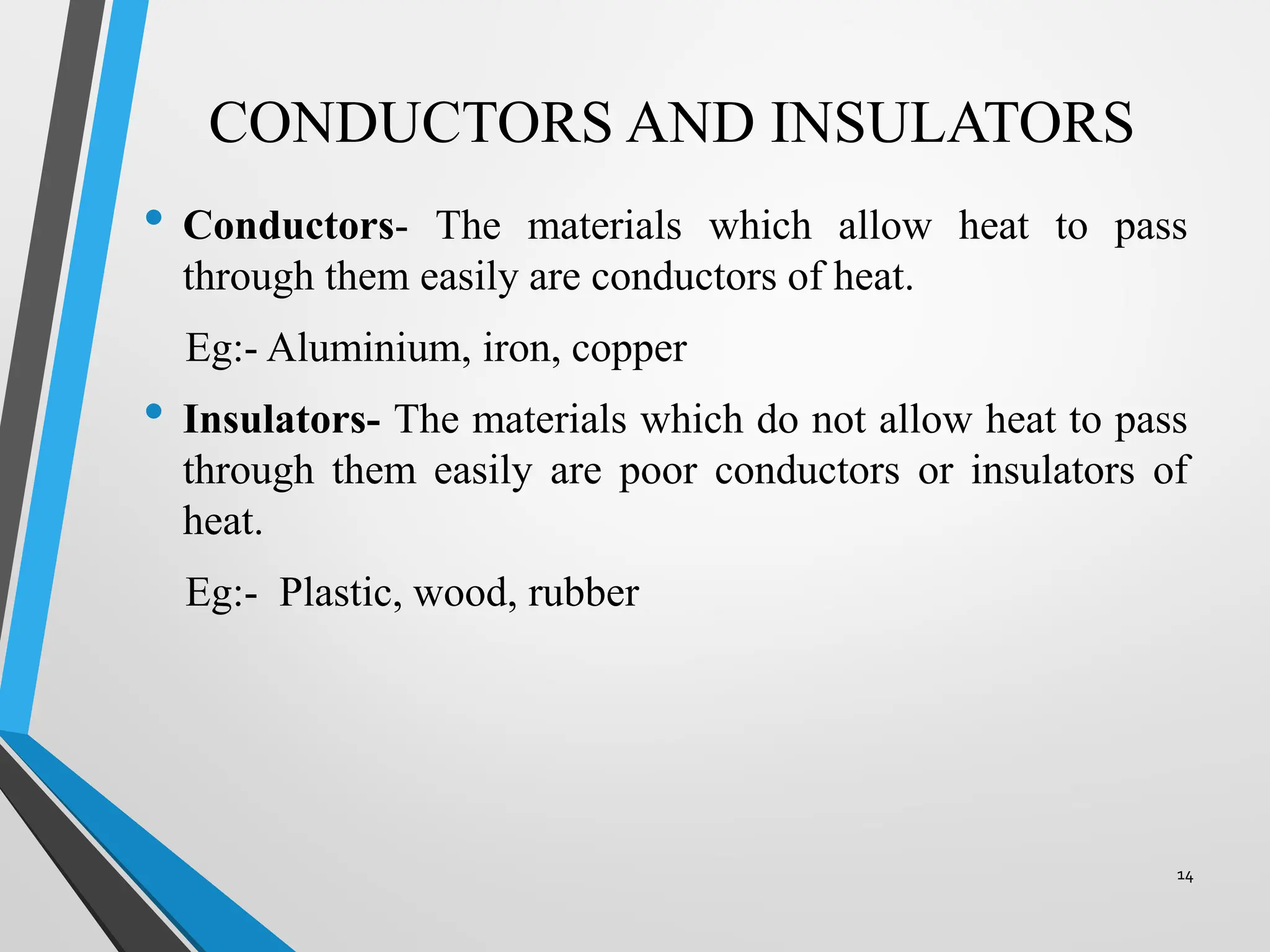 CONDUCTORS AND INSULATORS
• Conductors- The materials which allow heat to pass
through them easily are conductors of heat.
Eg:- Aluminium, iron, copper
• Insulators- The materials which do not allow heat to pass
through them easily are poor conductors or insulators of
heat.
Eg:- Plastic, wood, rubber
14
 