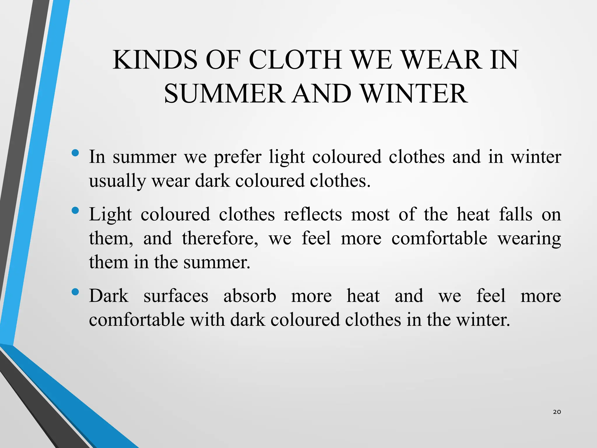 KINDS OF CLOTH WE WEAR IN
SUMMER AND WINTER
• In summer we prefer light coloured clothes and in winter
usually wear dark coloured clothes.
• Light coloured clothes reflects most of the heat falls on
them, and therefore, we feel more comfortable wearing
them in the summer.
• Dark surfaces absorb more heat and we feel more
comfortable with dark coloured clothes in the winter.
20
 