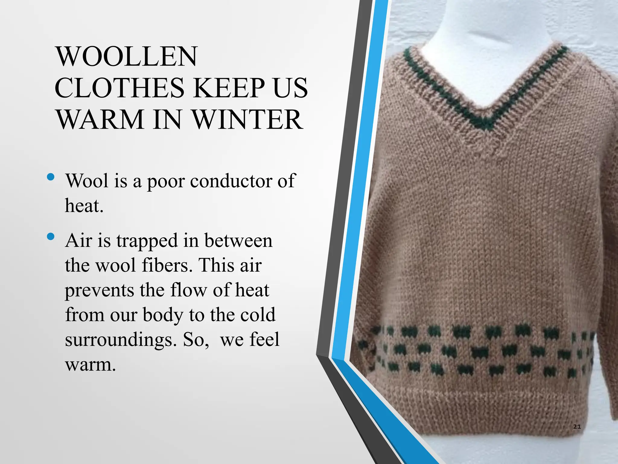 WOOLLEN
CLOTHES KEEP US
WARM IN WINTER
• Wool is a poor conductor of
heat.
• Air is trapped in between
the wool fibers. This air
prevents the flow of heat
from our body to the cold
surroundings. So, we feel
warm.
21
 