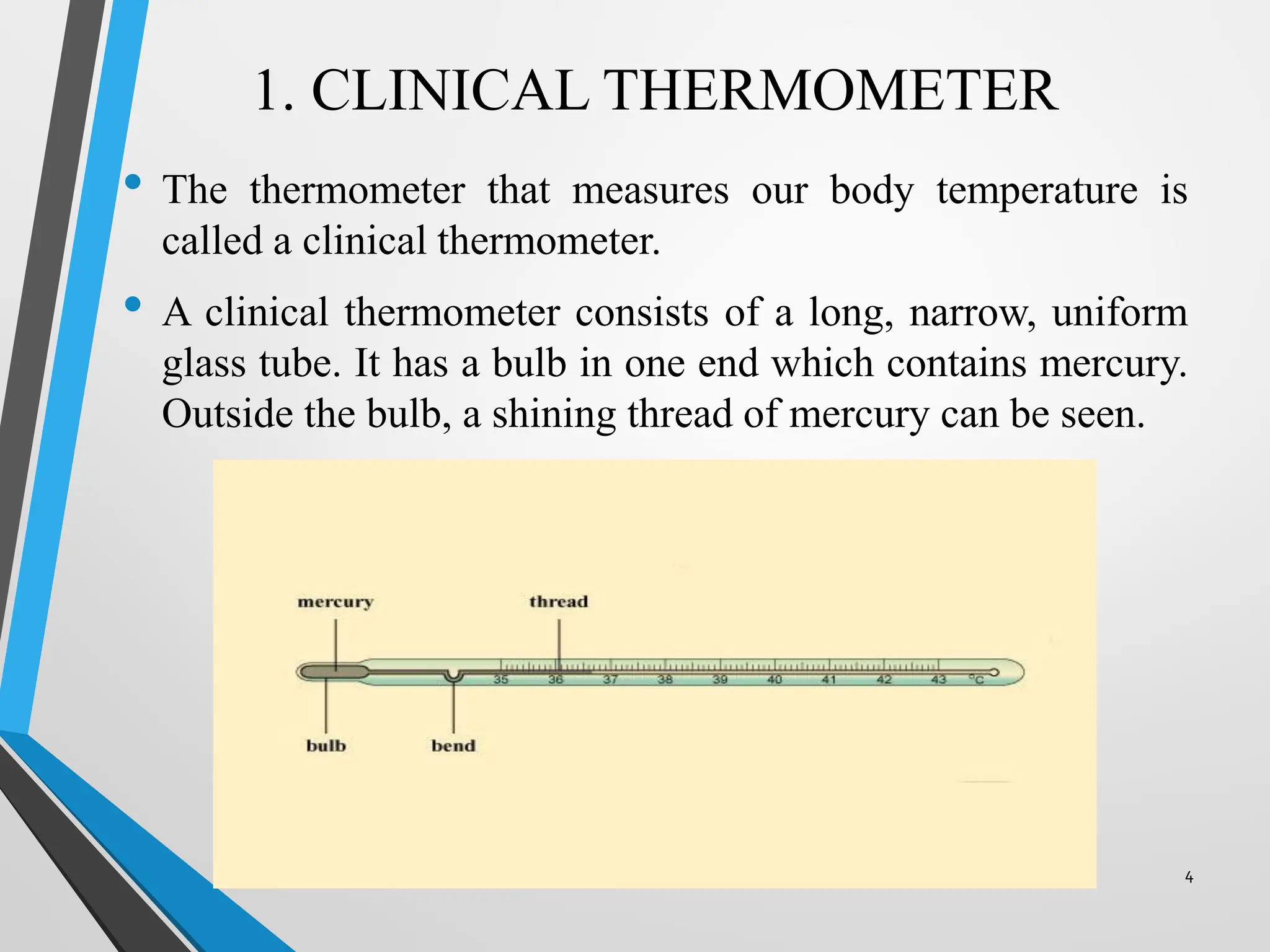 1. CLINICAL THERMOMETER
• The thermometer that measures our body temperature is
called a clinical thermometer.
• A clinical thermometer consists of a long, narrow, uniform
glass tube. It has a bulb in one end which contains mercury.
Outside the bulb, a shining thread of mercury can be seen.
4
 