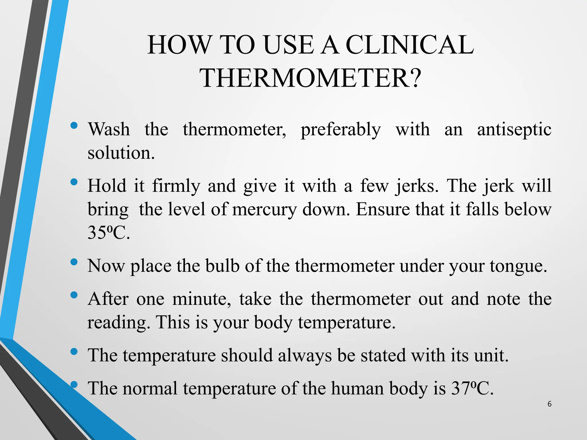 HOW TO USE A CLINICAL
THERMOMETER?
• Wash the thermometer, preferably with an antiseptic
solution.
• Hold it firmly and give it with a few jerks. The jerk will
bring the level of mercury down. Ensure that it falls below
35⁰C.
• Now place the bulb of the thermometer under your tongue.
• After one minute, take the thermometer out and note the
reading. This is your body temperature.
• The temperature should always be stated with its unit.
• The normal temperature of the human body is 37⁰C.
6
 