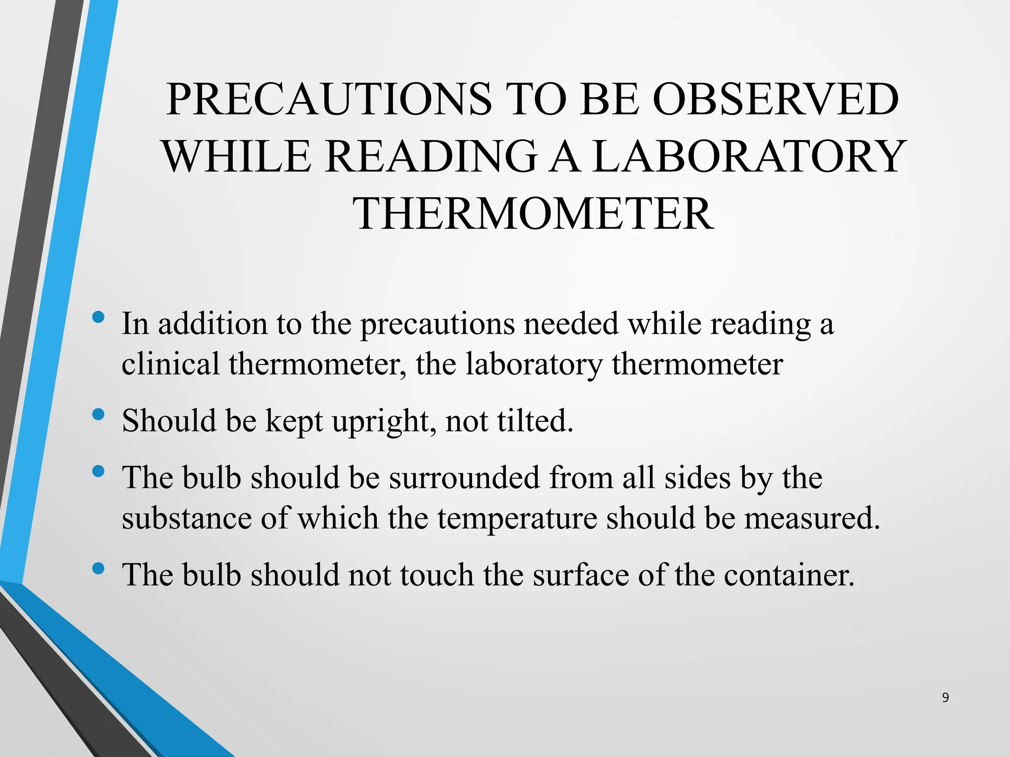 PRECAUTIONS TO BE OBSERVED
WHILE READING A LABORATORY
THERMOMETER
• In addition to the precautions needed while reading a
clinical thermometer, the laboratory thermometer
• Should be kept upright, not tilted.
• The bulb should be surrounded from all sides by the
substance of which the temperature should be measured.
• The bulb should not touch the surface of the container.
9
 