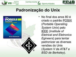 VII
Semana
Acadêmica
2007
Conhecimento
Oportunidades&
Padronização do Unix
• No final dos anos 80 é
criado o padrão POSIX
(Portable Operating
System Unix) pelo
IEEE (Institute of
Eletrical and Eletronics
Egineers) para tentar
padronizar as diversas
versões do Unix
(System V da AT&T e
BSD de Berkeley).
 