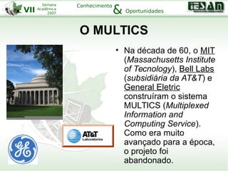 VII
Semana
Acadêmica
2007
Conhecimento
Oportunidades&
O MULTICS
• Na década de 60, o MIT
(Massachusetts Institute
of Tecnology), Bell Labs
(subsidiária da AT&T) e
General Eletric
construíram o sistema
MULTICS (Multiplexed
Information and
Computing Service).
Como era muito
avançado para a época,
o projeto foi
abandonado.
 