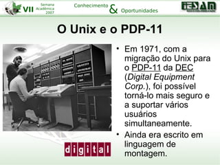 VII
Semana
Acadêmica
2007
Conhecimento
Oportunidades&
O Unix e o PDP-11
• Em 1971, com a
migração do Unix para
o PDP-11 da DEC
(Digital Equipment
Corp.), foi possível
torná-lo mais seguro e
a suportar vários
usuários
simultaneamente.
• Ainda era escrito em
linguagem de
montagem.
 