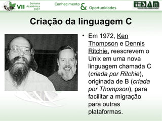 VII
Semana
Acadêmica
2007
Conhecimento
Oportunidades&
Criação da linguagem C
• Em 1972, Ken
Thompson e Dennis
Ritchie, reescrevem o
Unix em uma nova
linguagem chamada C
(criada por Ritchie),
originada de B (criada
por Thompson), para
facilitar a migração
para outras
plataformas.
 