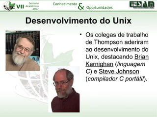 VII
Semana
Acadêmica
2007
Conhecimento
Oportunidades&
Desenvolvimento do Unix
• Os colegas de trabalho
de Thompson aderiram
ao desenvolvimento do
Unix, destacando Brian
Kernighan (linguagem
C) e Steve Johnson
(compilador C portátil).
 