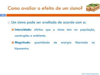 Como avaliar o efeito de um sismo?
26



Um sismo pode ser avaliado de acordo com a:


Intensidade: efeitos que o sismo tem na população,
construções e ambiente.



Magnitude:

quantidade

de

energia

libertada

no

hipocentro.

Profª: Sandra Nascimento

 