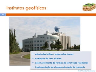 Institutos geofísicos
36

 estudo das falhas - origem dos sismos
 avaliação do risco sísmico
 desenvolvimento de formas de construção resistentes
 implementação de sistemas de alerta de tsunamis
Profª: Sandra Nascimento

 