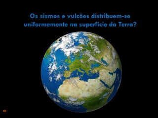 Os sismos e vulcões distribuem-se
uniformemente na superfície da Terra?

40

 