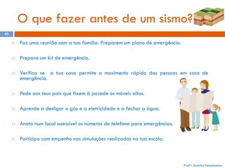 O que fazer antes de um sismo?
43


Faz uma reunião com a tua família. Preparem um plano de emergência.



Prepara um kit de emergência.



Verifica se a tua casa permite o movimento rápido das pessoas em caso de
emergência.



Pede aos teus pais que fixem à parede os móveis altos.



Aprende a desligar o gás e a eletricidade e a fechar a água.



Anota num local acessível os números de telefone para emergências.



Participa com empenho nas simulações realizadas na tua escola.

Profª: Sandra Nascimento

 